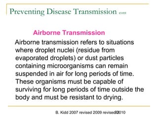 B. Kidd 2007 revised 2009 revised 201093
Preventing Disease Transmission cont
Airborne Transmission
Airborne transmission refers to situations
where droplet nuclei (residue from
evaporated droplets) or dust particles
containing microorganisms can remain
suspended in air for long periods of time.
These organisms must be capable of
surviving for long periods of time outside the
body and must be resistant to drying.
 
