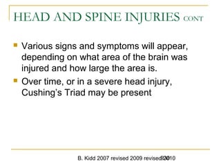 B. Kidd 2007 revised 2009 revised 2010930
HEAD AND SPINE INJURIES CONT
 Various signs and symptoms will appear,
depending on what area of the brain was
injured and how large the area is.
 Over time, or in a severe head injury,
Cushing’s Triad may be present
 