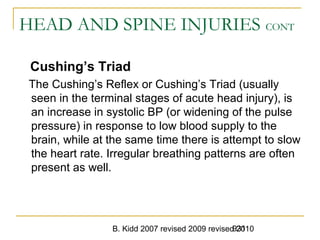 B. Kidd 2007 revised 2009 revised 2010931
HEAD AND SPINE INJURIES CONT
Cushing’s Triad
The Cushing’s Reflex or Cushing’s Triad (usually
seen in the terminal stages of acute head injury), is
an increase in systolic BP (or widening of the pulse
pressure) in response to low blood supply to the
brain, while at the same time there is attempt to slow
the heart rate. Irregular breathing patterns are often
present as well.
 