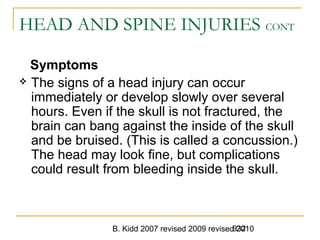 B. Kidd 2007 revised 2009 revised 2010932
HEAD AND SPINE INJURIES CONT
Symptoms
 The signs of a head injury can occur
immediately or develop slowly over several
hours. Even if the skull is not fractured, the
brain can bang against the inside of the skull
and be bruised. (This is called a concussion.)
The head may look fine, but complications
could result from bleeding inside the skull.
 