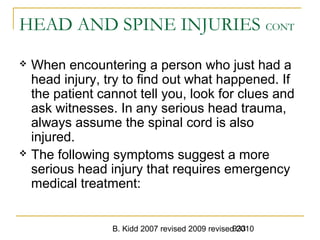 B. Kidd 2007 revised 2009 revised 2010933
HEAD AND SPINE INJURIES CONT
 When encountering a person who just had a
head injury, try to find out what happened. If
the patient cannot tell you, look for clues and
ask witnesses. In any serious head trauma,
always assume the spinal cord is also
injured.
 The following symptoms suggest a more
serious head injury that requires emergency
medical treatment:
 