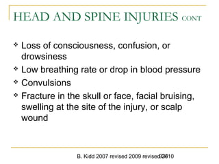 B. Kidd 2007 revised 2009 revised 2010934
HEAD AND SPINE INJURIES CONT
 Loss of consciousness, confusion, or
drowsiness
 Low breathing rate or drop in blood pressure
 Convulsions
 Fracture in the skull or face, facial bruising,
swelling at the site of the injury, or scalp
wound
 