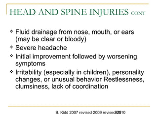 B. Kidd 2007 revised 2009 revised 2010935
HEAD AND SPINE INJURIES CONT
 Fluid drainage from nose, mouth, or ears
(may be clear or bloody)
 Severe headache
 Initial improvement followed by worsening
symptoms
 Irritability (especially in children), personality
changes, or unusual behavior Restlessness,
clumsiness, lack of coordination
 