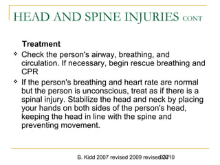 B. Kidd 2007 revised 2009 revised 2010937
HEAD AND SPINE INJURIES CONT
Treatment
 Check the person's airway, breathing, and
circulation. If necessary, begin rescue breathing and
CPR
 If the person's breathing and heart rate are normal
but the person is unconscious, treat as if there is a
spinal injury. Stabilize the head and neck by placing
your hands on both sides of the person's head,
keeping the head in line with the spine and
preventing movement.
 