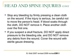 B. Kidd 2007 revised 2009 revised 2010938
HEAD AND SPINE INJURIES CONT
 Stop any bleeding by firmly pressing a clean cloth
on the wound. If the injury is serious, be careful not
to move the person's head. If blood soaks through
the cloth, DO NOT remove it. Place another cloth
over the first one.
 If you suspect a skull fracture, DO NOT apply direct
pressure to the bleeding site, and DO NOT remove
any debris from the wound. Cover the wound with
sterile gauze dressing.
 