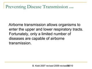B. Kidd 2007 revised 2009 revised 201094
Preventing Disease Transmission cont
Airborne transmission allows organisms to
enter the upper and lower respiratory tracts.
Fortunately, only a limited number of
diseases are capable of airborne
transmission.
 