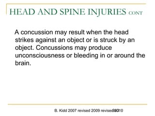 B. Kidd 2007 revised 2009 revised 2010943
HEAD AND SPINE INJURIES CONT
A concussion may result when the head
strikes against an object or is struck by an
object. Concussions may produce
unconsciousness or bleeding in or around the
brain.
 