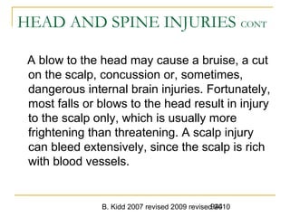 B. Kidd 2007 revised 2009 revised 2010944
HEAD AND SPINE INJURIES CONT
A blow to the head may cause a bruise, a cut
on the scalp, concussion or, sometimes,
dangerous internal brain injuries. Fortunately,
most falls or blows to the head result in injury
to the scalp only, which is usually more
frightening than threatening. A scalp injury
can bleed extensively, since the scalp is rich
with blood vessels.
 