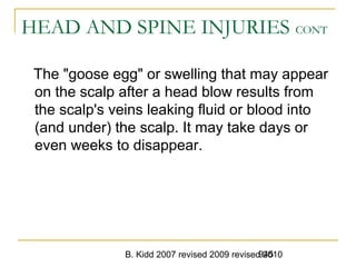 B. Kidd 2007 revised 2009 revised 2010945
HEAD AND SPINE INJURIES CONT
The "goose egg" or swelling that may appear
on the scalp after a head blow results from
the scalp's veins leaking fluid or blood into
(and under) the scalp. It may take days or
even weeks to disappear.
 