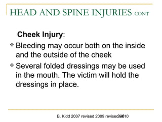 B. Kidd 2007 revised 2009 revised 2010946
HEAD AND SPINE INJURIES CONT
Cheek Injury:
 Bleeding may occur both on the inside
and the outside of the cheek
 Several folded dressings may be used
in the mouth. The victim will hold the
dressings in place.
 
