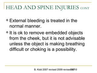 B. Kidd 2007 revised 2009 revised 2010947
HEAD AND SPINE INJURIES CONT
 External bleeding is treated in the
normal manner.
 It is ok to remove embedded objects
from the cheek, but it is not advisable
unless the object is making breathing
difficult or choking is a possibility.
 