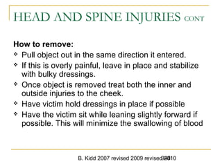 B. Kidd 2007 revised 2009 revised 2010948
HEAD AND SPINE INJURIES CONT
How to remove:
 Pull object out in the same direction it entered.
 If this is overly painful, leave in place and stabilize
with bulky dressings.
 Once object is removed treat both the inner and
outside injuries to the cheek.
 Have victim hold dressings in place if possible
 Have the victim sit while leaning slightly forward if
possible. This will minimize the swallowing of blood
 