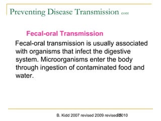 B. Kidd 2007 revised 2009 revised 201095
Preventing Disease Transmission cont
Fecal-oral Transmission
Fecal-oral transmission is usually associated
with organisms that infect the digestive
system. Microorganisms enter the body
through ingestion of contaminated food and
water.
 