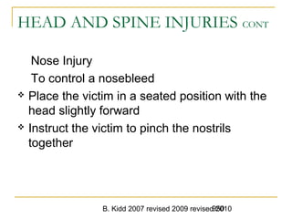 B. Kidd 2007 revised 2009 revised 2010950
HEAD AND SPINE INJURIES CONT
Nose Injury
To control a nosebleed
 Place the victim in a seated position with the
head slightly forward
 Instruct the victim to pinch the nostrils
together
 