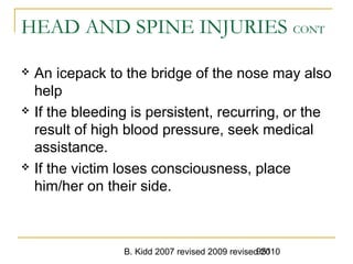 B. Kidd 2007 revised 2009 revised 2010951
HEAD AND SPINE INJURIES CONT
 An icepack to the bridge of the nose may also
help
 If the bleeding is persistent, recurring, or the
result of high blood pressure, seek medical
assistance.
 If the victim loses consciousness, place
him/her on their side.
 