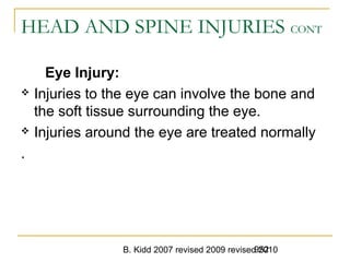 B. Kidd 2007 revised 2009 revised 2010952
HEAD AND SPINE INJURIES CONT
Eye Injury:
 Injuries to the eye can involve the bone and
the soft tissue surrounding the eye.
 Injuries around the eye are treated normally
.
 