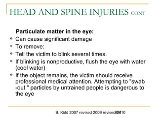 B. Kidd 2007 revised 2009 revised 2010954
HEAD AND SPINE INJURIES CONT
Particulate matter in the eye:
 Can cause significant damage
 To remove:
 Tell the victim to blink several times.
 If blinking is nonproductive, flush the eye with water
(cool water)
 If the object remains, the victim should receive
professional medical attention. Attempting to "swab
-out " particles by untrained people is dangerous to
the eye
 