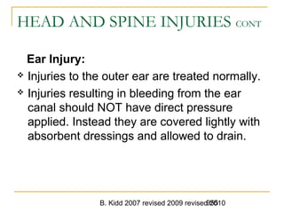 B. Kidd 2007 revised 2009 revised 2010955
HEAD AND SPINE INJURIES CONT
Ear Injury:
 Injuries to the outer ear are treated normally.
 Injuries resulting in bleeding from the ear
canal should NOT have direct pressure
applied. Instead they are covered lightly with
absorbent dressings and allowed to drain.
 