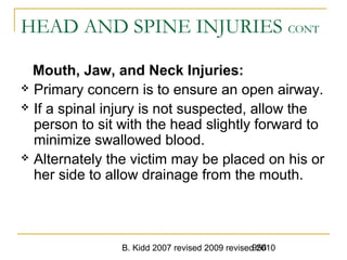 B. Kidd 2007 revised 2009 revised 2010956
HEAD AND SPINE INJURIES CONT
Mouth, Jaw, and Neck Injuries:
 Primary concern is to ensure an open airway.
 If a spinal injury is not suspected, allow the
person to sit with the head slightly forward to
minimize swallowed blood.
 Alternately the victim may be placed on his or
her side to allow drainage from the mouth.
 