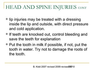 B. Kidd 2007 revised 2009 revised 2010957
HEAD AND SPINE INJURIES CONT
 lip injuries may be treated with a dressing
inside the lip and outside, with direct pressure
and cold application.
 If teeth are knocked out, control bleeding and
save the teeth for explanation
 Put the tooth in milk if possible, if not, put the
tooth in water. Try not to damage the roots of
the tooth.
 