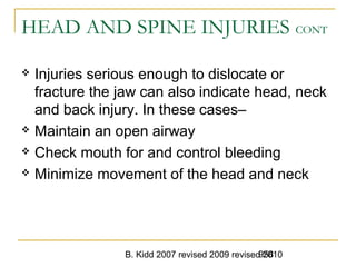 B. Kidd 2007 revised 2009 revised 2010958
HEAD AND SPINE INJURIES CONT
 Injuries serious enough to dislocate or
fracture the jaw can also indicate head, neck
and back injury. In these cases–
 Maintain an open airway
 Check mouth for and control bleeding
 Minimize movement of the head and neck
 