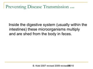B. Kidd 2007 revised 2009 revised 201096
Preventing Disease Transmission cont
Inside the digestive system (usually within the
intestines) these microorganisms multiply
and are shed from the body in feces.
 