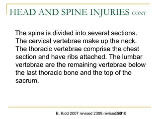 B. Kidd 2007 revised 2009 revised 2010960
HEAD AND SPINE INJURIES CONT
The spine is divided into several sections.
The cervical vertebrae make up the neck.
The thoracic vertebrae comprise the chest
section and have ribs attached. The lumbar
vertebrae are the remaining vertebrae below
the last thoracic bone and the top of the
sacrum.
 
