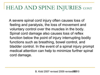 B. Kidd 2007 revised 2009 revised 2010963
HEAD AND SPINE INJURIES CONT
A severe spinal cord injury often causes loss of
feeling and paralysis, the loss of movement and
voluntary control over the muscles in the body.
Spinal cord damage also causes loss of reflex
function below the point of injury interrupting bodily
functions such as breathing, bowel control, and
bladder control. In the event of a spinal injury prompt
medical attention can help to minimize further spinal
cord damage.
 
