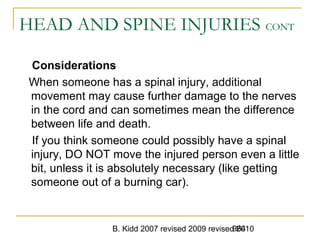 B. Kidd 2007 revised 2009 revised 2010964
HEAD AND SPINE INJURIES CONT
Considerations
When someone has a spinal injury, additional
movement may cause further damage to the nerves
in the cord and can sometimes mean the difference
between life and death.
If you think someone could possibly have a spinal
injury, DO NOT move the injured person even a little
bit, unless it is absolutely necessary (like getting
someone out of a burning car).
 