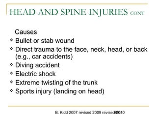 B. Kidd 2007 revised 2009 revised 2010966
HEAD AND SPINE INJURIES CONT
Causes
 Bullet or stab wound
 Direct trauma to the face, neck, head, or back
(e.g., car accidents)
 Diving accident
 Electric shock
 Extreme twisting of the trunk
 Sports injury (landing on head)
 