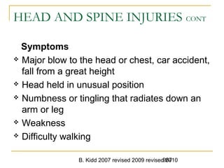 B. Kidd 2007 revised 2009 revised 2010967
HEAD AND SPINE INJURIES CONT
Symptoms
 Major blow to the head or chest, car accident,
fall from a great height
 Head held in unusual position
 Numbness or tingling that radiates down an
arm or leg
 Weakness
 Difficulty walking
 