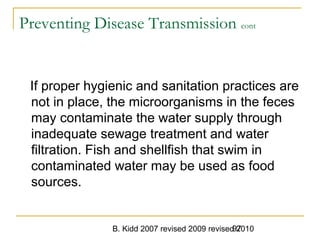 B. Kidd 2007 revised 2009 revised 201097
Preventing Disease Transmission cont
If proper hygienic and sanitation practices are
not in place, the microorganisms in the feces
may contaminate the water supply through
inadequate sewage treatment and water
filtration. Fish and shellfish that swim in
contaminated water may be used as food
sources.
 