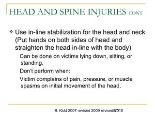 B. Kidd 2007 revised 2009 revised 2010971
HEAD AND SPINE INJURIES CONT
 Use in-line stabilization for the head and neck
(Put hands on both sides of head and
straighten the head in-line with the body)
Can be done on victims lying down, sitting, or
standing.
Don’t perform when:
Victim complains of pain, pressure, or muscle
spasms on initial movement of the head.
 