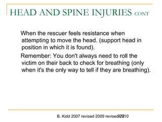 B. Kidd 2007 revised 2009 revised 2010972
HEAD AND SPINE INJURIES CONT
When the rescuer feels resistance when
attempting to move the head. (support head in
position in which it is found).
Remember: You don't always need to roll the
victim on their back to check for breathing (only
when it's the only way to tell if they are breathing).
 