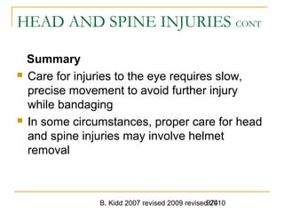 B. Kidd 2007 revised 2009 revised 2010974
HEAD AND SPINE INJURIES CONT
Summary
 Care for injuries to the eye requires slow,
precise movement to avoid further injury
while bandaging
 In some circumstances, proper care for head
and spine injuries may involve helmet
removal
 