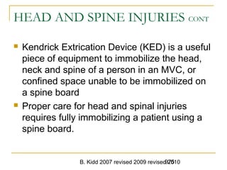 B. Kidd 2007 revised 2009 revised 2010975
HEAD AND SPINE INJURIES CONT
 Kendrick Extrication Device (KED) is a useful
piece of equipment to immobilize the head,
neck and spine of a person in an MVC, or
confined space unable to be immobilized on
a spine board
 Proper care for head and spinal injuries
requires fully immobilizing a patient using a
spine board.
 