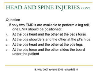 B. Kidd 2007 revised 2009 revised 2010978
HEAD AND SPINE INJURIES CONT
Question
If only two EMR’s are available to perform a log roll,
one EMR should be positioned:
A. At the pt’s head and the other at the pat’s torso
B. At the pt’s shoulders and the other at the pt’s hips
C. At the pt’s head and the other at the pt’s legs
D. At the pt’s torso and the other slides the board
under the patient
 