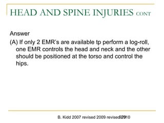 B. Kidd 2007 revised 2009 revised 2010979
HEAD AND SPINE INJURIES CONT
Answer
(A) If only 2 EMR’s are available tp perform a log-roll,
one EMR controls the head and neck and the other
should be positioned at the torso and control the
hips.
 