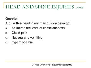B. Kidd 2007 revised 2009 revised 2010980
HEAD AND SPINE INJURIES CONT
Question
A pt. with a head injury may quickly develop:
A. An increased level of consciousness
B. Chest pain
C. Nausea and vomiting
D. hyperglycemia
 