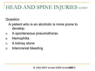 B. Kidd 2007 revised 2009 revised 2010982
HEAD AND SPINE INJURIES CONT
Question
A patient who is an alcoholic is more prone to
develop:
A. A spontaneous pneumothorax
B. Hemophilia
C. A kidney stone
D. Intercranial bleeding
 