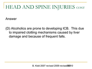 B. Kidd 2007 revised 2009 revised 2010983
HEAD AND SPINE INJURIES CONT
Answer
(D) Alcoholics are prone to developing ICB. This due
to impaired clotting mechanisms caused by liver
damage and because of frequent falls.
 