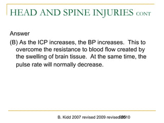 B. Kidd 2007 revised 2009 revised 2010985
HEAD AND SPINE INJURIES CONT
Answer
(B) As the ICP increases, the BP increases. This to
overcome the resistance to blood flow created by
the swelling of brain tissue. At the same time, the
pulse rate will normally decrease.
 
