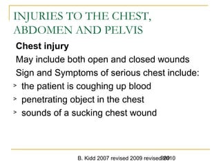 B. Kidd 2007 revised 2009 revised 2010989
INJURIES TO THE CHEST,
ABDOMEN AND PELVIS
Chest injury
May include both open and closed wounds
Sign and Symptoms of serious chest include:
> the patient is coughing up blood
> penetrating object in the chest
> sounds of a sucking chest wound
 