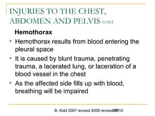B. Kidd 2007 revised 2009 revised 2010991
INJURIES TO THE CHEST,
ABDOMEN AND PELVIS CONT
Hemothorax
> Hemothorax results from blood entering the
pleural space
> It is caused by blunt trauma, penetrating
trauma, a lacerated lung, or laceration of a
blood vessel in the chest
> As the affected side fills up with blood,
breathing will be impaired
 