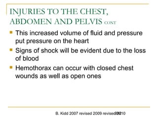 B. Kidd 2007 revised 2009 revised 2010992
INJURIES TO THE CHEST,
ABDOMEN AND PELVIS CONT
 This increased volume of fluid and pressure
put pressure on the heart
 Signs of shock will be evident due to the loss
of blood
 Hemothorax can occur with closed chest
wounds as well as open ones
 