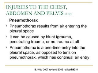 B. Kidd 2007 revised 2009 revised 2010993
INJURIES TO THE CHEST,
ABDOMEN AND PELVIS CONT
Pneumothorax
> Pneumothorax results from air entering the
pleural space
> It can be caused by blunt tgrauma,
penetrating trauma, or no trauma at all
> Pneumothorax is a one-time entry into the
pleural space, as opposed to tension
pneumothorax, which has continual air entry
 