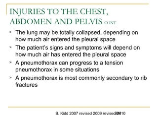 B. Kidd 2007 revised 2009 revised 2010994
INJURIES TO THE CHEST,
ABDOMEN AND PELVIS CONT
> The lung may be totally collapsed, depending on
how much air entered the pleural space
> The patient’s signs and symptoms will depend on
how much air has entered the pleural space
> A pneumothorax can progress to a tension
pneumothorax in some situations
> A pneumothorax is most commonly secondary to rib
fractures
 