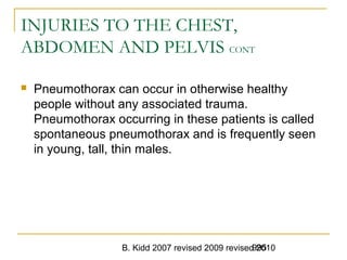 B. Kidd 2007 revised 2009 revised 2010995
INJURIES TO THE CHEST,
ABDOMEN AND PELVIS CONT
 Pneumothorax can occur in otherwise healthy
people without any associated trauma.
Pneumothorax occurring in these patients is called
spontaneous pneumothorax and is frequently seen
in young, tall, thin males.
 