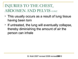 B. Kidd 2007 revised 2009 revised 2010998
INJURIES TO THE CHEST,
ABDOMEN AND PELVIS CONT
> This usually occurs as a result of lung tissue
having been torn
> If untreated, the lung will eventually collapse,
thereby diminishing the amount of air the
person can inhale
 