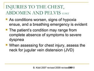 B. Kidd 2007 revised 2009 revised 2010999
INJURIES TO THE CHEST,
ABDOMEN AND PELVIS CONT
 As conditions worsen, signs of hypoxia
ensue, and a breathing emergency is evident
 The patient’s condition may range from
complete absence of symptoms to severe
dyspnea
 When assessing for chest injury, assess the
neck for jugular vein distension (JVD)
 